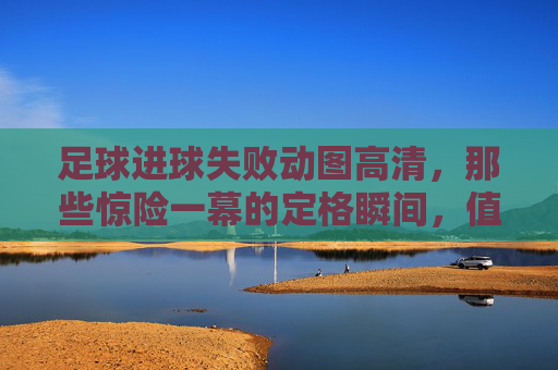 足球进球失败动图高清，那些惊险一幕的定格瞬间，值得反复品味的足球记忆