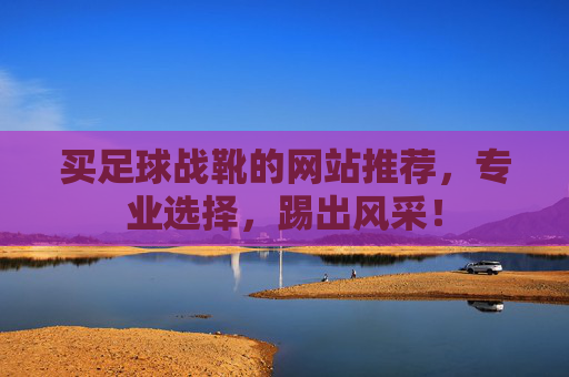 买足球战靴的网站推荐，专业选择，踢出风采！
