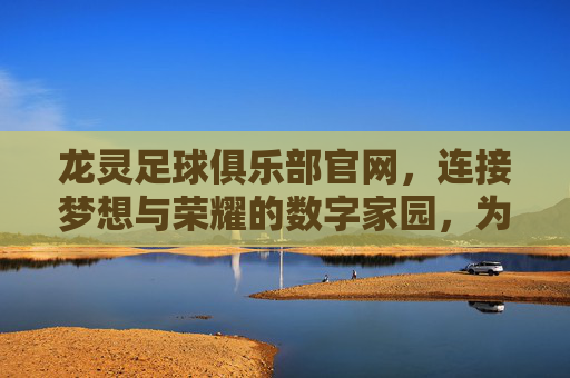 龙灵足球俱乐部官网,连接梦想与荣耀的数字家园,为球迷打造专属的足球盛宴,龙灵足球俱乐部官网,连接梦想与荣耀的数字家园,为球迷打造专属的足球盛宴