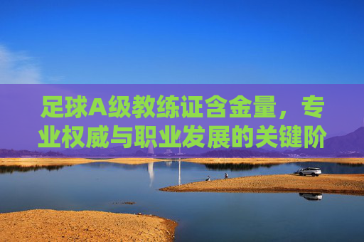 足球A级教练证含金量，专业权威与职业发展的关键阶梯，足球A级教练证含金量，专业权威与职业发展的关键阶梯