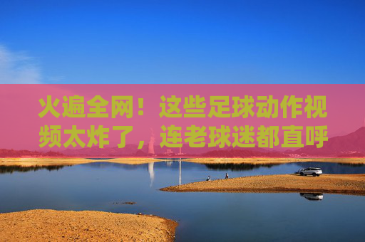 火遍全网！这些足球动作视频太炸了，连老球迷都直呼太帅
