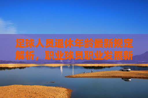 足球人员退休年龄最新规定解析,职业球员职业发展新阶段,足球人员退休年龄最新规定解析,职业球员职业发展新阶段