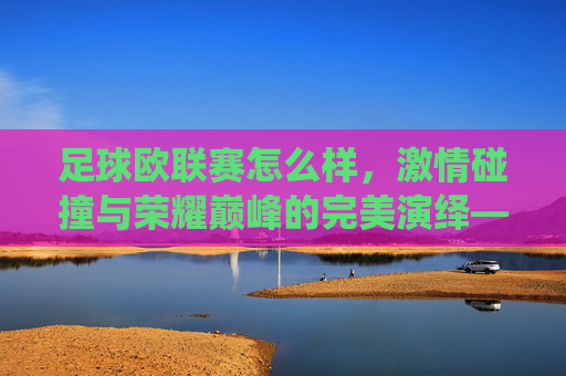 足球欧联赛怎么样,激情碰撞与荣耀巅峰的完美演绎——欧洲顶级赛事的魅力解析