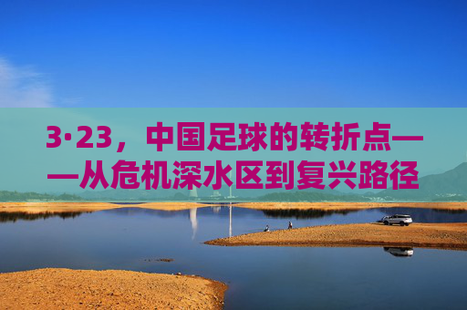 3·23,中国足球的转折点——从危机深水区到复兴路径的探索,3·23,中国足球的转折点——从危机深水区到复兴路径的探索