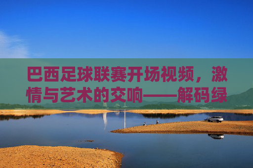 巴西足球联赛开场视频,激情与艺术的交响——解码绿茵场上的视觉盛宴,巴西足球联赛开场视频,激情与艺术的交响——解码绿茵场上的视觉盛宴