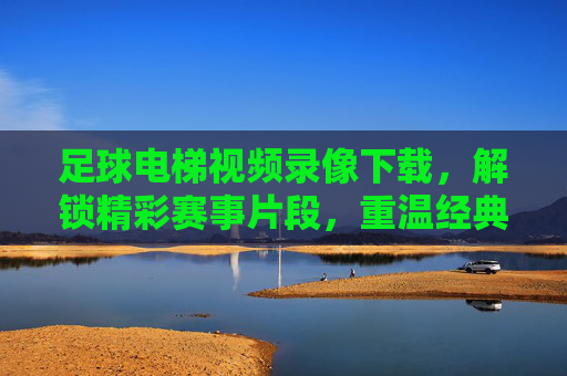 足球电梯视频录像下载，解锁精彩赛事片段，重温经典瞬间