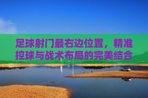 足球射门最右边位置,精准控球与战术布局的完美结合