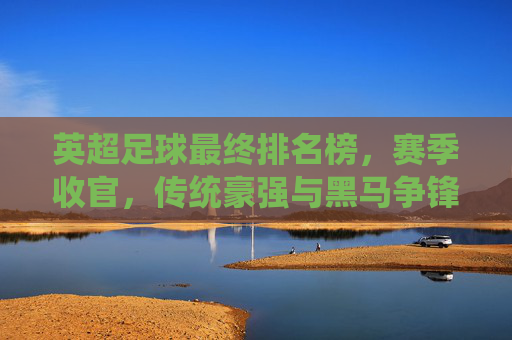 英超足球最终排名榜，赛季收官，传统豪强与黑马争锋，联赛格局再定，英超赛季收官，最终排名榜揭晓，传统豪强与黑马争锋，联赛格局再定