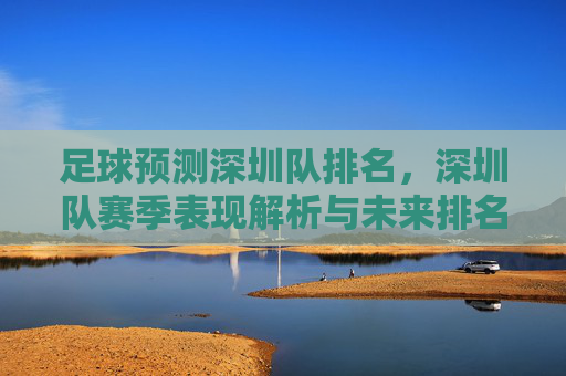 足球预测深圳队排名,深圳队赛季表现解析与未来排名展望——中超赛场上的竞争与机遇,足球预测深圳队排名,赛季表现解析与未来排名展望——中超赛场竞争与机遇