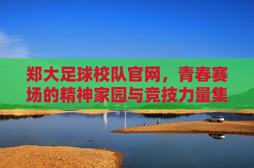郑大足球校队官网，青春赛场的精神家园与竞技力量集结地