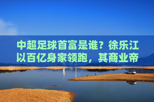 中超足球首富是谁？徐乐江以百亿身家领跑，其商业帝国与足球的深度绑定