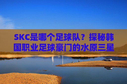 SKC是哪个足球队？探秘韩国职业足球豪门的水原三星俱乐部，SKC是哪个足球队？探秘韩国职业足球豪门水原三星俱乐部