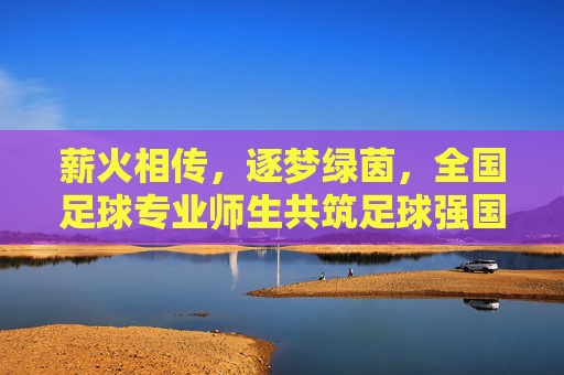 薪火相传，逐梦绿茵，全国足球专业师生共筑足球强国梦，薪火相传，逐梦绿茵，全国足球专业师生共筑足球强国梦
