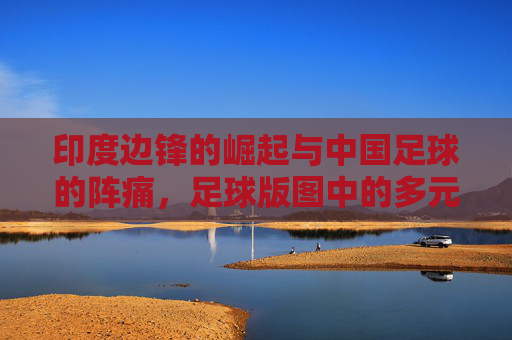 印度边锋的崛起与中国足球的阵痛,足球版图中的多元探索,印度边锋的崛起与中国足球的阵痛,足球版图中的多元探索