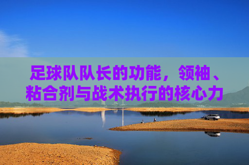足球队队长的功能,领袖、粘合剂与战术执行的核心力量