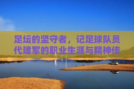 足坛的坚守者,记足球队员代建军的职业生涯与精神传承,足坛坚守者,记代建军职业生涯与精神传承