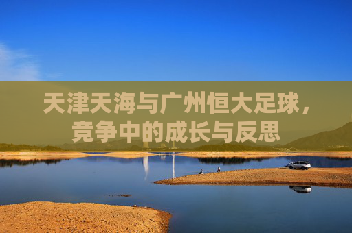 天津天海与广州恒大足球,竞争中的成长与反思