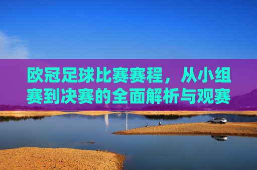 欧冠足球比赛赛程,从小组赛到决赛的全面解析与观赛指南