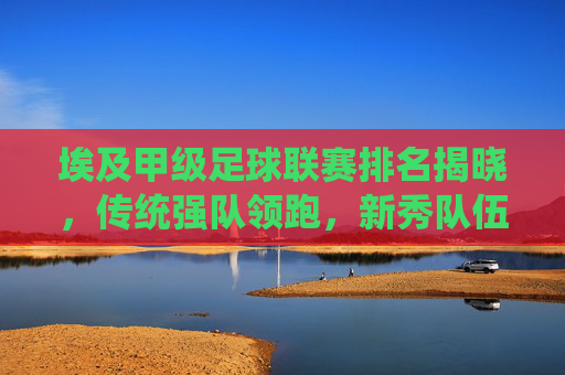 埃及甲级足球联赛排名揭晓,传统强队领跑,新秀队伍崛起引球迷热议,埃及甲级足球联赛排名揭晓,传统强队领跑,新秀队伍崛起引球迷热议
