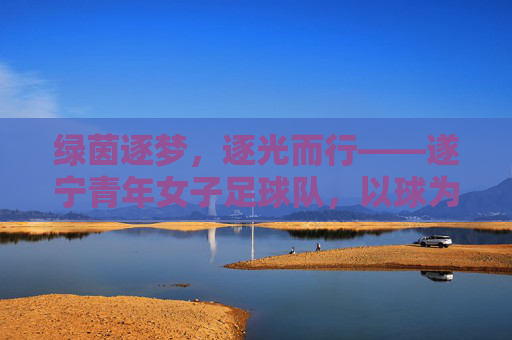 绿茵逐梦，逐光而行——遂宁青年女子足球队，以球为媒，绽放青春活力，绿茵逐梦，逐光而行——遂宁青年女子足球队，以球为媒，绽放青春活力