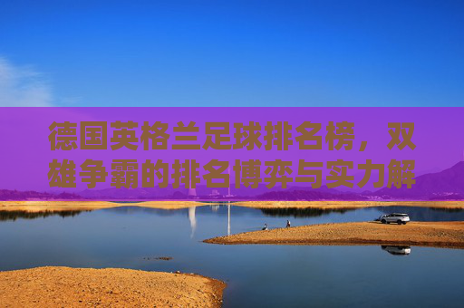 德国英格兰足球排名榜,双雄争霸的排名博弈与实力解析