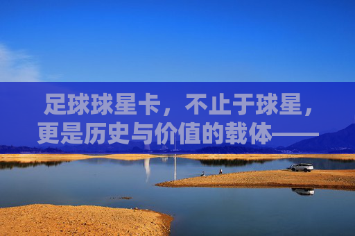 足球球星卡,不止于球星,更是历史与价值的载体——如何定义与甄别顶级球星卡