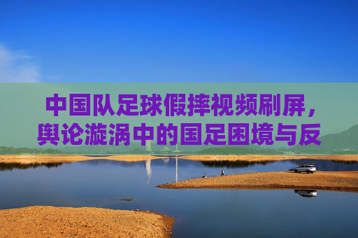 中国队足球假摔视频刷屏,舆论漩涡中的国足困境与反思