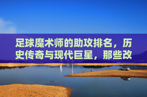 足球魔术师的助攻排名,历史传奇与现代巨星,那些改变比赛进程的助攻大师