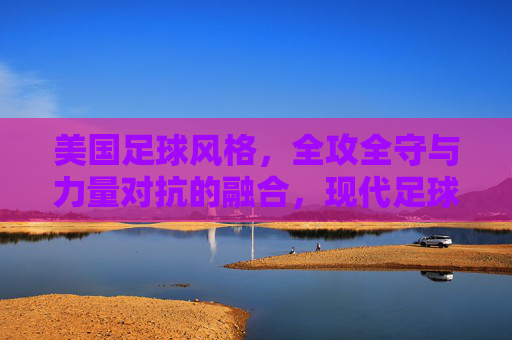美国足球风格，全攻全守与力量对抗的融合，现代足球的竞争力之道，美国足球风格，全攻全守与力量对抗的融合，现代足球的竞争力之道