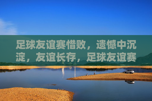 足球友谊赛惜败，遗憾中沉淀，友谊长存，足球友谊赛惜败，遗憾沉淀，友谊长存