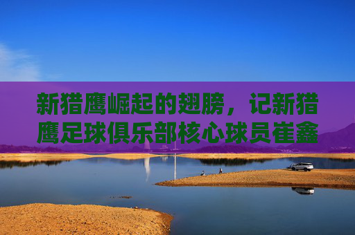 新猎鹰崛起的翅膀,记新猎鹰足球俱乐部核心球员崔鑫的赛场征程与成长之路