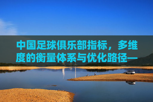 中国足球俱乐部指标,多维度的衡量体系与优化路径——解析中国足球发展中的核心衡量标准与提升策略,中国足球俱乐部指标,多维度的衡量体系与优化路径——解析中国足球发展中的核心衡量标准与提升策略