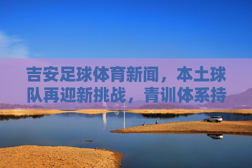 吉安足球体育新闻,本土球队再迎新挑战,青训体系持续发力,为城市体育注入新活力,吉安足球再迎挑战 青训持续发力为城市体育注入新活力