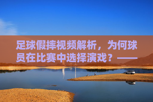 足球假摔视频解析，为何球员在比赛中选择演戏？——从技术证据看表演的成因与影响，足球假摔视频解析，为何球员在比赛中选择演戏？——从技术证据看表演的成因与影响