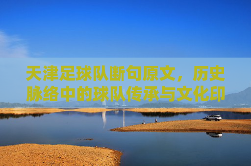 天津足球队断句原文,历史脉络中的球队传承与文化印记