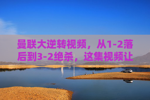 曼联大逆转视频，从1-2落后到3-2绝杀，这集视频让你热血沸腾！