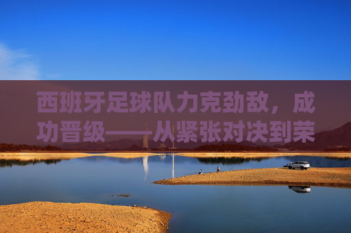西班牙足球队力克劲敌，成功晋级——从紧张对决到荣耀时刻的精彩演绎，西班牙足球队力克劲敌晋级，从紧张对决到荣耀时刻的精彩演绎