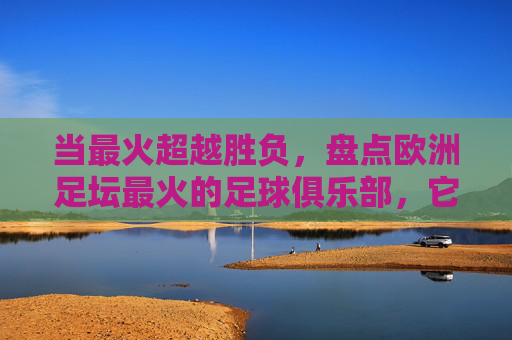 当最火超越胜负,盘点欧洲足坛最火的足球俱乐部,它们如何成为全球文化地标,当最火超越胜负,盘点欧洲足坛最火的足球俱乐部如何成为全球文化地标