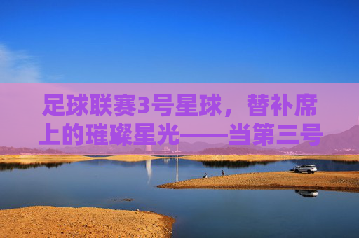 足球联赛3号星球，替补席上的璀璨星光——当第三号定义赛场传奇