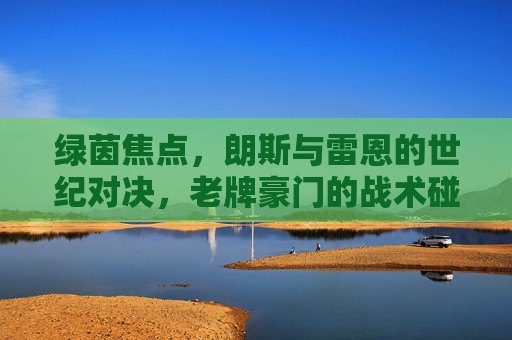 绿茵焦点,朗斯与雷恩的世纪对决,老牌豪门的战术碰撞与未来展望,绿茵焦点,朗斯与雷恩的世纪对决,老牌豪门的战术碰撞与未来展望