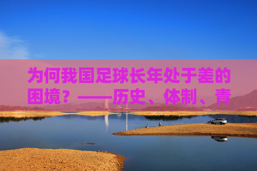 为何我国足球长年处于差的困境？——历史、体制、青训与文化的多维剖析