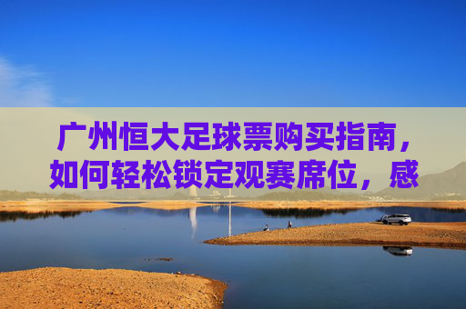 广州恒大足球票购买指南，如何轻松锁定观赛席位，感受中超激情，广州恒大足球票购买指南，轻松锁定观赛席位，感受中超激情