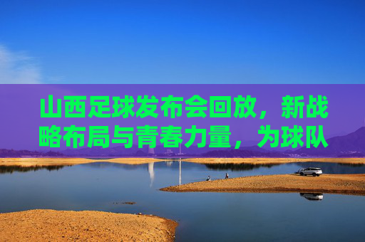 山西足球发布会回放，新战略布局与青春力量，为球队未来蓄力