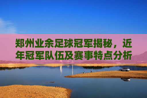 郑州业余足球冠军揭秘，近年冠军队伍及赛事特点分析，郑州业余足球冠军揭秘，近年冠军队伍及赛事特点分析