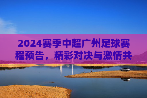 2024赛季中超广州足球赛程预告,精彩对决与激情共燃,为广州队加油!2024中超广州足球赛程预告,精彩对决与激情共燃,为广州队加油!