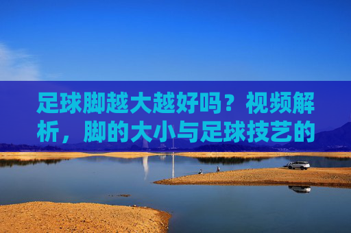 足球脚越大越好吗?视频解析,脚的大小与足球技艺的真正关系