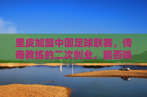 里皮加盟中国足球联赛,传奇教练的二次创业,能否唤醒沉睡的雄狮?里皮加盟中国足球联赛,传奇教练的二次创业,能否唤醒沉睡的雄狮?