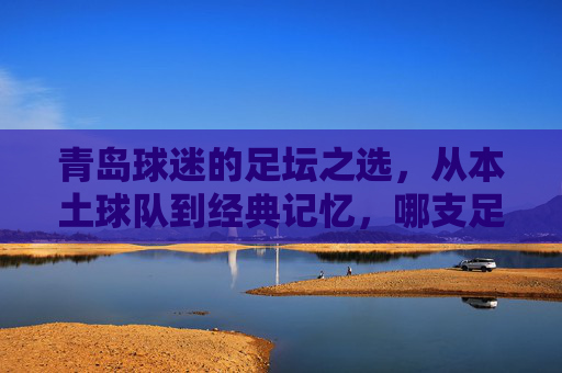 青岛球迷的足坛之选，从本土球队到经典记忆，哪支足球队最能代表青岛的足球魂？