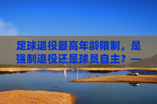 足球退役最高年龄限制,是强制退役还是球员自主?——兼谈职业足球发展的新思考,足球退役最高年龄限制,强制退役还是球员自主?——兼谈职业足球发展的新思考