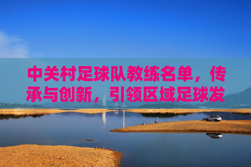 中关村足球队教练名单,传承与创新,引领区域足球发展
